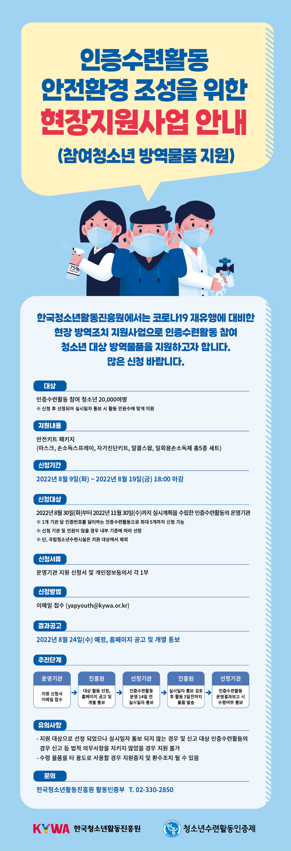 인증수련활동 안전환경 조성을 위한 현장지원사업 안내 (참여청소년 방역물품 지원)  한국청소년활동진흥원에서는 코로나19 재유행에 대비한 현장 방역조치 지원사업으로 인증수련활동 참여 청소년 대상 방역물품을 지원하고자 합니다.  많은 신청 바랍니다.    ○ 대 ? ? 상 : 인증수련활동 참여 청소년 20,000여명  ?※ 신청 후 선정되어 실시일자 통보 시 활동 인원수에 맞게 지원  ○ 지원내용 : 안전키트 패키지 (마스크, 손소독스프레이, 자가진단키트, 알콜스왑, 일회용손소독제 총5종 세트)  ○ 신청기간 : 2022년 8월 9일(화) ~ 2022년 8월 19일(금) 18:00 마감  ○ 신청대상 : 2022년 8월 30일(화)부터 2022년 11월 30일(수)까지 실시계획을 수립한 인증수련활동의 운영기관  ? ※ 1개 기관 당 인증번호를 달리하는 인증수련활동으로 최대 5개까지 신청 가능  ? ※ 신청 기관 및 인원이 많을 경우 내부 기준에 따라 선정  ? ※ 단, 국립청소년수련시설은 지원 대상에서 제외  ○ 신청서류 : 운영기관 지원 신청서 및 개인정보동의서 각 1부  ○ 신청방법 : 이메일 접수 (yapyouth@kywa.or.kr)  ○ 결과공고 : 2022년 8월 24일(수) 예정, 홈페이지 공고 및 개별 통보  ○ 추진단계  ?- (운영기관) 지원 신청서 이메일 접수  ?- (진흥원) 대상 활동 선정, 홈페이지 공고 및 개별 통보?  ?- (선정기관) 인증수련활동 운영 14일 전 실시일자 통보  ?- (진흥원) 실시일자 통보 검토 후 활동 3일전까지 물품 발송  ?- (선정기관) 인증수련활동 운영 결과보고 시 수령여부 통보  ○ 유의사항?  ? - 지원 대상으로 선정 되었으나 실시일자 통보 되지 않는 경우 및 신고 대상 인증수련활동의 경우 신고 등 법적 의무사항을 지키지 않았을 경우 지원 불가  ? - 수령 물품을 타 용도로 사용할 경우 지원중지 및 환수조치 될 수 있음  ○ 문의 : 한국청소년활동진흥원 활동인증부 02-330-2850     KYWA 한국청소년활동진흥원, 인증마크 청소년수련활동인증제