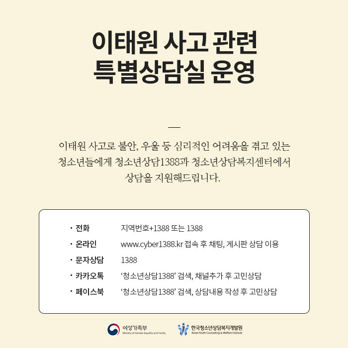 이태원 사고 관련 특별상담실 운영 이태원 사고로 불안, 우울 등 심리적인 어려움을 겪고 있는 청소년들에게 청소년상담 1388과 청소년상담복지센터에서는 상담을 지원해 드립니다. 상세내용 게시글 참고해주세요. 여성가족부 한국청소년상담복지개발원