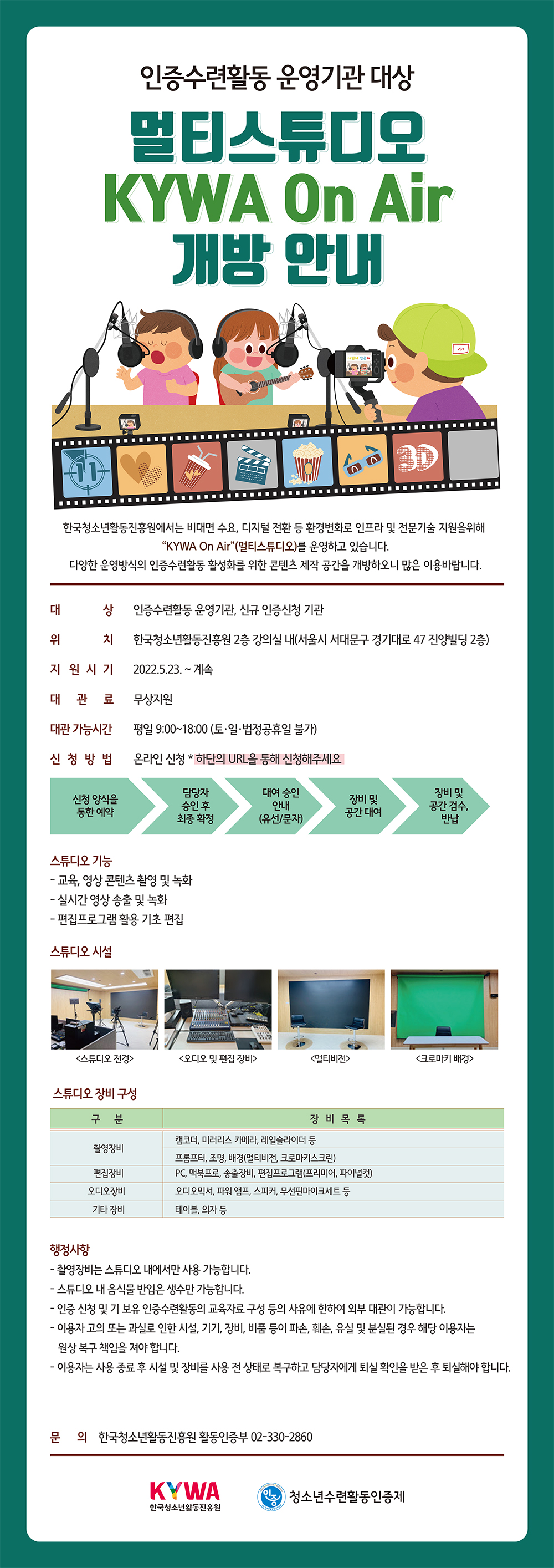 인증수련활동 운영기관 대상 멀티스튜디오 KYWA On Air 개방 안내 한국청소년활동진흥원에서는 비대면 수요, 디지털 전환 등 환경변화로 인프라 및 전문기술 지원을 위해 “KYWA On Air”(멀티스튜디오)를 운영하고 있습니다. 다양한 운영방식의 인증수련활동 활성화를 위한 콘텐츠 제작 공간을 개방하오니 많은 이용바랍니다.  1. 대    상 : 인증수련활동 운영기관, 신규 인증신청 기관 2. 위    치 : 한국청소년활동진흥원 2층 강의실 내(서울시 서대문구 경기대로 47 진양빌딩 2층) 3. 지원시기 : 2022.5.23. ~ 계속 4. 대 관 료 : 무상지원 5. 대관 가능시간 : 평일 9:00~18:00 (토·일·법정공휴일 불가) 6. 신청방법 : 온라인 신청 https://naver.me/5kXC0XBB    신청 양식을 통한 예약 → 담당자 승인 후 최종 확정 → 대여 승인 안내(유선/문자) → 장비 및 공간 대여 → 장비 및 공간 검수, 반납 7. 스튜디오 기능  - 교육, 영상 콘텐츠 촬영 및 녹화 - 실시간 영상 송출 및 녹화 - 편집프로그램 활용 기초 편집 8. 스튜디오 시설 : 스튜디오 전경, 오디오 및 편집 장비, 멀티비전, 크로마키 배경 9. 스튜디오 장비 구성   구분 장비 목록 촬영장비 캠코더, 미러리스 카메라, 레일슬라이더,  프롬프터, 조명, 배경(멀티비전, 크로마키스크린) 편집장비 PC, 맥북프로, 송출장비, 편집프로그램(프리미어, 파이널컷) 오디오장비   오디오믹서, 파워 앰프, 스피커, 무선핀마이크세트 등 기타 장비 테이블, 의자 등  10. 행정사항  - 촬영장비는 스튜디오 내에서만 사용 가능합니다.  - 스튜디오 내 음식물 반입은 생수만 가능합니다. - 인증 신청 및 기 보유 인증수련활동의 교육자료 구성 등의 사유에 한하여 외부 대관이 가능합니다. - 이용자 고의 또는 과실로 인한 시설, 기기, 장비, 비품 등이 파손, 훼손, 유실 및 분실된 경우 해당 이용자는 원상 복구 책임을 져야 합니다. - 이용자는 사용 종료 후 시설 및 장비를 사용 전 상태로 복구하고 담당자에게 퇴실 확인을 받은 후 퇴실해야 합니다. 11. 문의 : 한국청소년활동진흥원 활동인증부 02-330-2860 KYWA 한국청소년활동진흥원 YOUTH ACTIVITY PROGRAM 인증 SINCE 2006 청소년수련활동인증위원회 청소년수련활동인증제