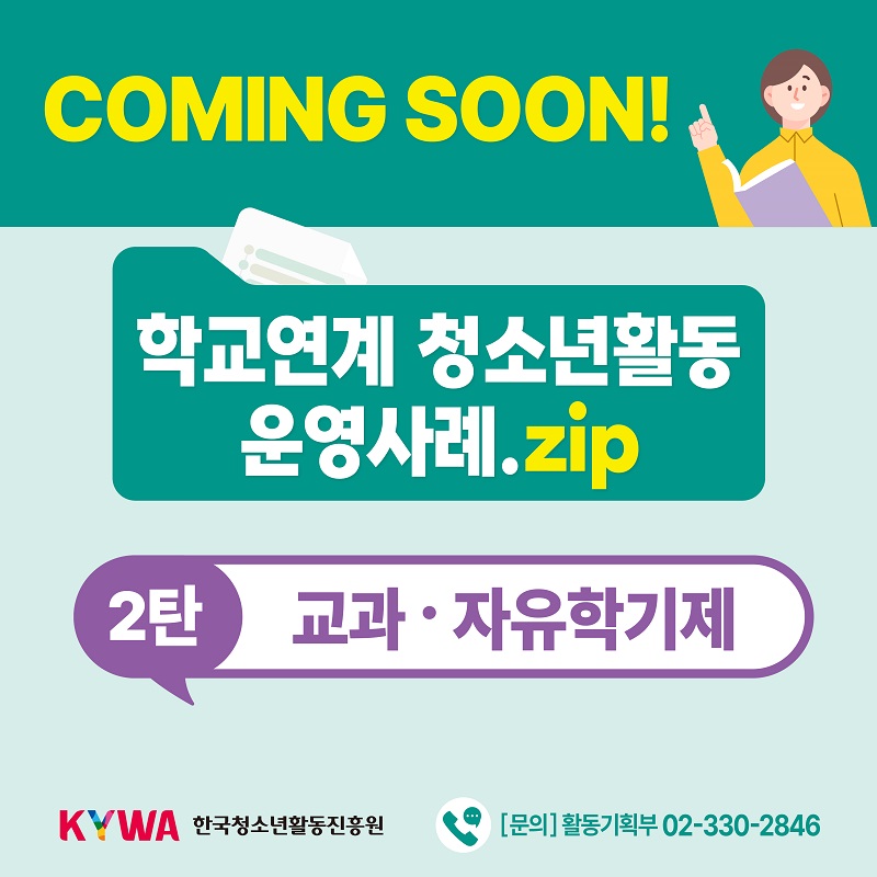 COMING SOON! 학교연계 청소년활동 운영사례.zip 2탄 교과 및 자유학기제	KYWA 한국청소년활동진흥원  ☏ [문의] 활동기획부 02-330-2846
