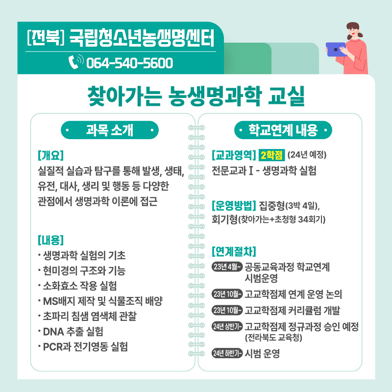 [전북] 국립청소년농생명센터 ☏ 064-540-5600 찾아가는 농생명과학 교실 · 과목소개 · [개요] 실질적 실습과 탐구를 통해 발생, 생태, 유전, 대사, 생리 및 행동 등 다양한 관점에서 생명과학 이론에 접근 [내용] · 생명과학 실험의 기초 · 현미경의 구조와 기능 · 소화요소 작용 실험 · MS배지 제작 및 식물조직 배양 · 초파리 침샘 염색체 관찰 · DNA 추출 실험 · PCR과 전기영동 실험  · 학교연계 내용 · [교과영역] 2학점 (24년 예정) 전문교과 I - 생명과학 실험 [운영방법] 집중형(3박 4일), 회기형(찾아가는+초청형 34회기) [연계절차] 23년 4월~ 공동교육과정 학교연계 시범운영 23년 10월~ 고교학점제 연계 운영 논의 23년 10월~ 고교학점제 커리큘럼 개발 24년 상반기~ 고교학점제 정규과정 승인 예정 (전라북도 교육청) 24년 하반기~ 시범 운영