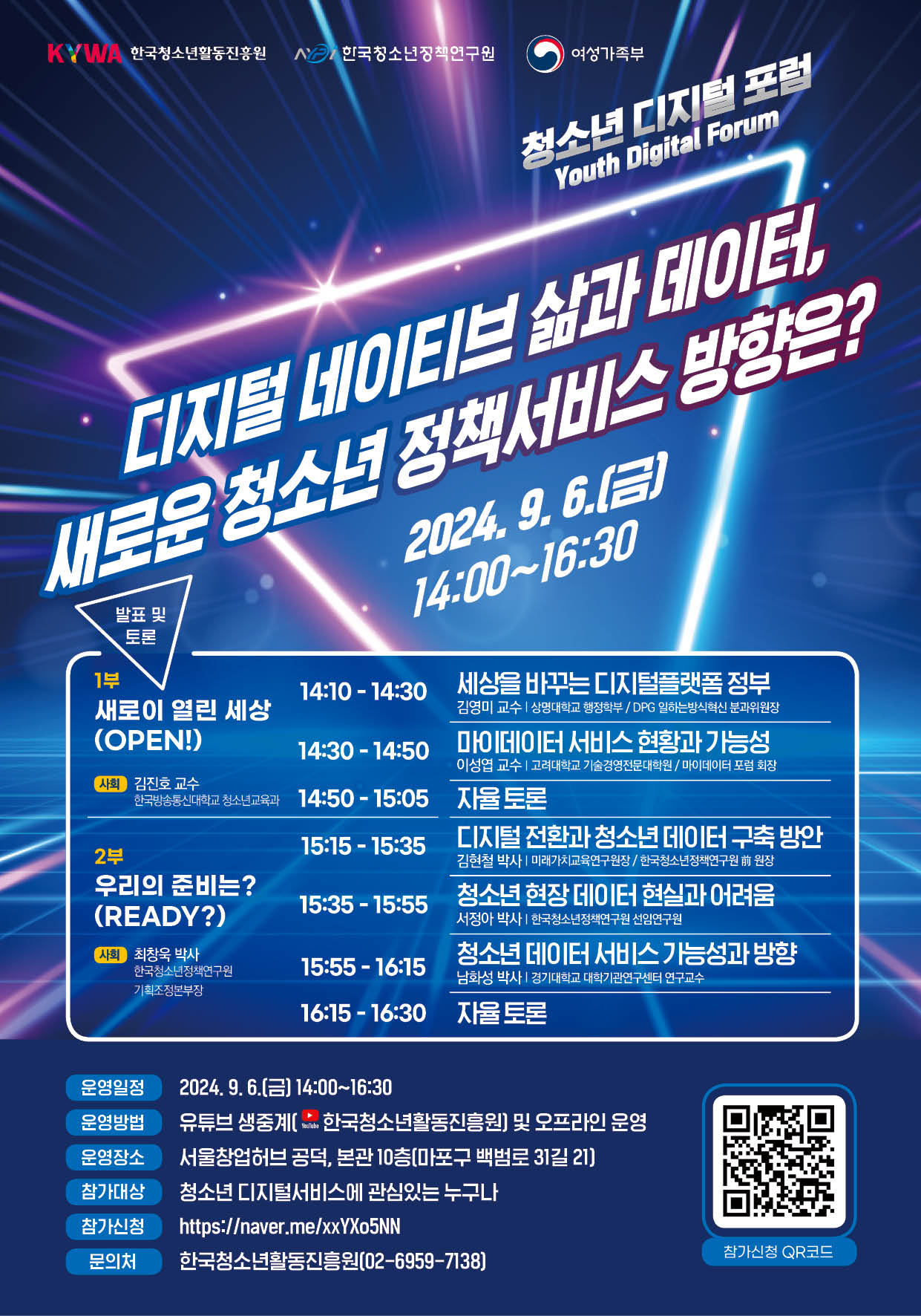 한국청소년활동진흥원, 한국청소년정책연구원, 여성가족부  청소년 디지털 포럼 Youth Digital Forum  디지털 네이티브 삶과 데이터, 새로운 청소년 정책서비스 방향은?  2024년 9월 6일(금) 14:00~16:30  발표 및 토론  1부 새로이 열린 세상(OPEN!), 사회 김진호 교수, 한국방송통신대학교 청소년교육과  14:10~14:30, 세상을 바꾸는 디지털플랫폼정부, 김영미 교수, 상명대학교 행정학부, DPG 일하는방식혁신 분과위원장  14:30~14:50, 마이데이터 서비스 현황과 가능성, 이성엽 교수, 고려대학교 기술경영전문대학원, 마이데이터 포럼 회장  14:50~15:05, 자율토론  2부 우리의 준비는?(Ready?), 사회 최창욱 박사, 한국청소년정책연구원 기획조정본부장  15:15~15:35, 디지털 전환과 청소년 데이터 구축 방안, 김현철 박사, 미래가치교육연구원장, 한국청소년정책연구원 前 원장  15:35~15:55, 청소년 현장 데이터 현실과 어려움, 서정아 박사, 한국청소년정책연구원 선임연구원  15:55~16:15, 청소년 데이터 서비스 가능성과 방향, 남화성 박사, 경기대학교 대학기관연구센터 연구교수  16:15~16:30, 자율토론  운영일정, 2024년 9월 6일(금) 14:00~16:30  운영방법, 유튜브 생중계(한국청소년활동진흥원 채널) 및 오프라인 운영  운영장소, 서울창업허브 공덕, 본관 10층(마포구 백범로 31길 21)  참가대상, 청소년 디지털서비스에 관심있는 누구나  참가신청, https://naver.me/xxYXo5NN  문의처, 한국청소년활동진흥원, 02-6959-7138  참가신청 QR코드, https://naver.me/xxYXo5NN