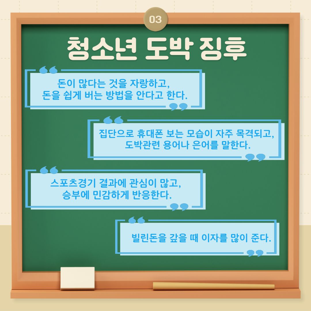 세번째 청소년 도박 징후는  1.돈이 많다는 것을 자랑하고, 돈을 쉽게 버는 방법을 안다고 한다. 2.집단으로 휴대폰 보는 모습이 자주 목격되고, 도박관련 용어나 은어를 말한다. 3.스포츠경기 결과에 관심이 많고, 승부에 민감하게 반응한다. 4.빌린돈을 갚을때 이자를 많이 준다.