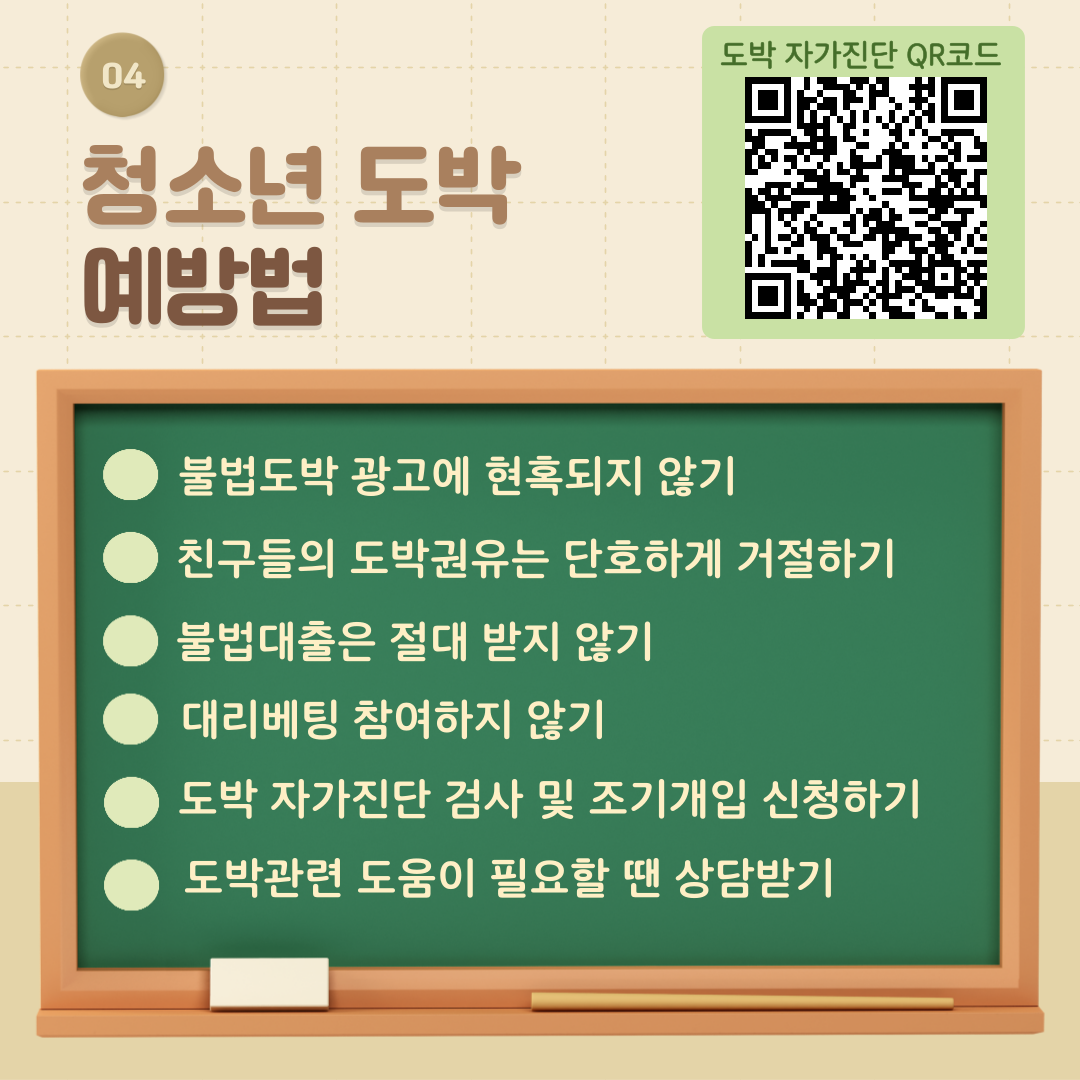 네번째 청소년도박 예방법 1.불법도박 광고에 현혹되지 않기 2.친구들의 도박권유는 단호하게 거절하기 3.불법대출은 절대 받지 않기 4.대리베팅 참여하지 않기 5.도박 자가진단 검사 및 조기개입 신청하기 6.도박관련 도움이 필요할 땐 상담받기 도박자가긴단 QR코드
