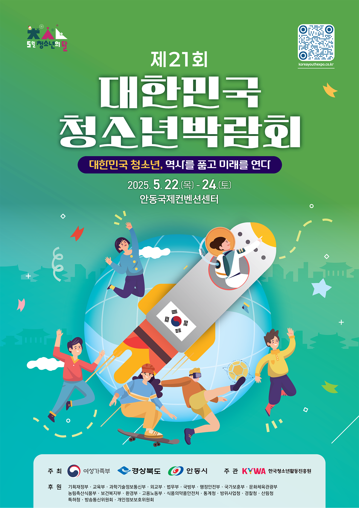 5월 청소년의 달  제21회 대한민국청소년박람회  대한민국 청소년, 역사를 품고 미래를 연다  2025.5.22.(목)-24.(토)  안동국제컨벤션센터  대한민국청소년박람회 바로가기: ?koreayouthexpo.co.kr  주최: 여성가족부, 경상북도, 안동시  주관: KYWA 한국청소년활동진흥원  후원: 기획재정부, 교육부, 과학기술정보통신부, 외교부, 법무부, 국방부, 행정안전부, 국가보훈부, 문화체육관광부, 농림축산식품부, 보건복지부, 환경부, 고용노동부, 식품의약품안전처, 통계청, 방위사업청, 경찰청, 산림청, 특허청, 방송통신위원회, 개인정보보호위원회