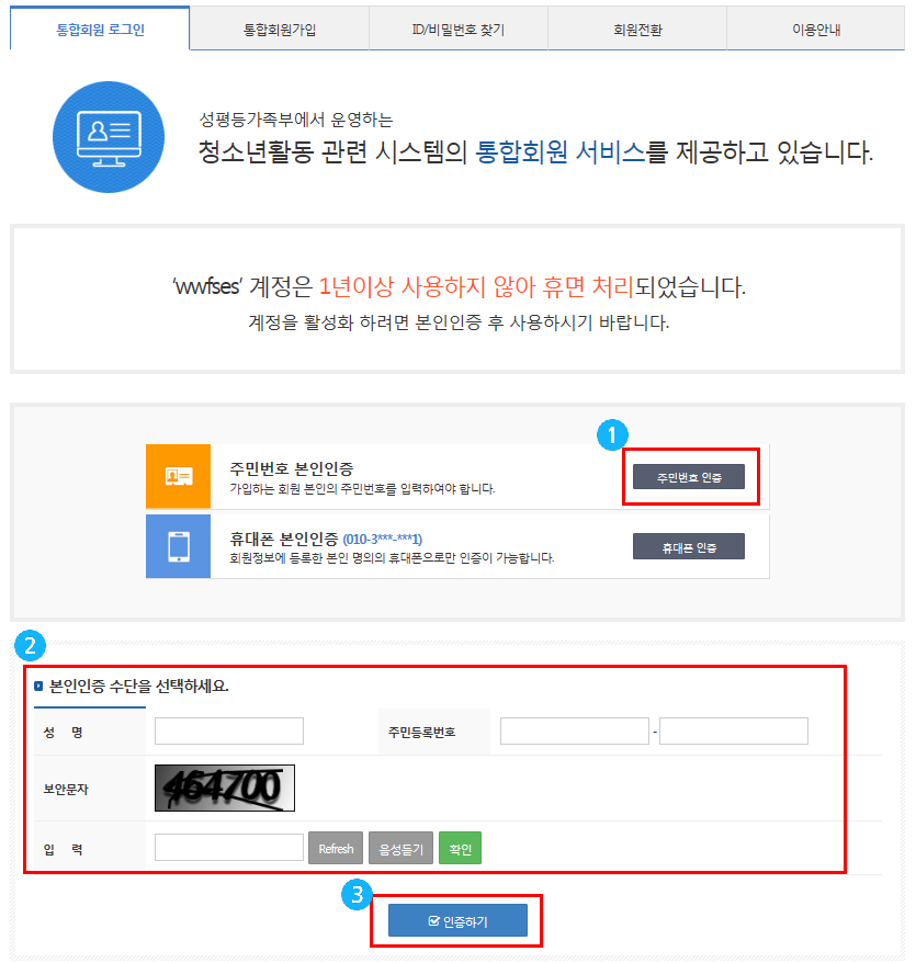 통합회원 로그인 통합회원가입 ID/비밀번호 찾기 회원전환 이용안내 성평등가족부에서 운영하는 청소년활동 관련 시스템의 통합회원 서비스를 제공하고 있습니다.  'wwfses' 계정은 1년이상 사용하지 않아 휴면 처리되었습니다. 계정을 활성화 하려면 본인인증 후 사용하시기 바랍니다.  주민번호 본인인증 가입하는 회원 본인의 주민번호를 입력하여야 합니다. 주민번호 인증 휴대폰 번호인증(010-3***-***1) 회원정보에 등록한 본인 명의의 휴대폰으로만 인증이 가능합니다. 휴대폰 인증 본인인증 수단을 선택하세요. 성명 주민등록번호 보안문자 입력 Refresh 음성듣기 확인 인증하기