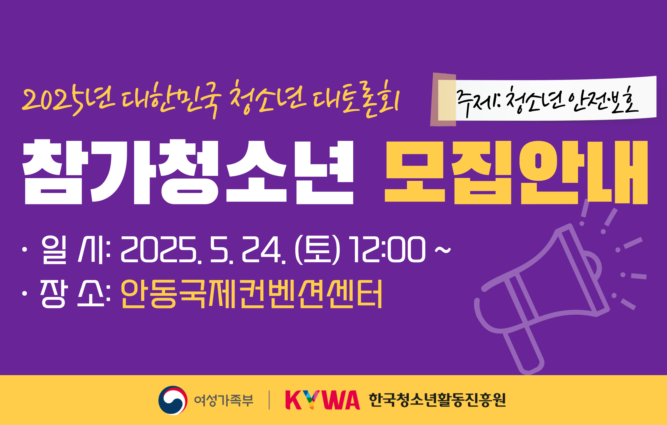 2025년 대한민국 청소년 대토론회 주제: 청소년 안전·보호 참가청소년 모집안내 일시: 2025.5.24.(토) 12:00~ 장소: 안동국제컨벤션센터 여성가족부 한국청소년활동진흥원