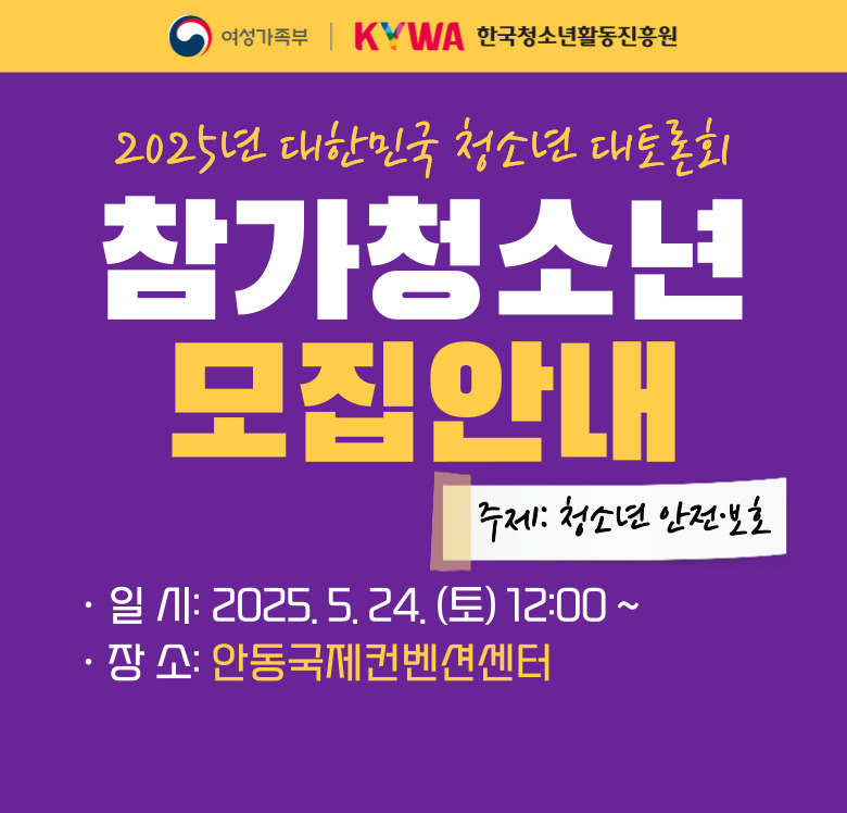  여성가족부 한국청소년활동진흥원 2025년 대한민국 청소년 대토론회 주제: 청소년 안전·보호 참가청소년 모집안내 일시: 2025.5.24.(토) 12:00~ 장소: 안동국제컨벤션센터