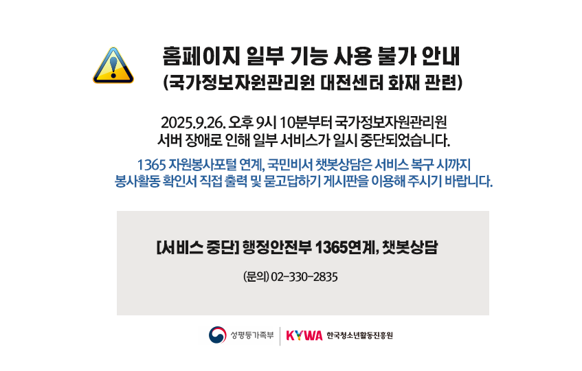 홈페이지 일부 기능 사용 불가 안내 (국가정보자원관리원 대선센터 화재 관련)  2025.9.26.오후 9시 10분부터 국가정보자원관리원 서버 장애로 인해 일부 서비스가 일시 중단되었습니다.  1365 자원봉사포털 연계, 국민비서 챗봇상담은 서비스 복구 시까지 봉사활동 확인서 직접 출력 및 묻고답하기 게시판을 이용해 주시기 바랍니다.  [서비스 중단] 행정안전부 1365연계, 챗봇상담 (문의) 02-330-2835  성평등가족부 | KYWA한국청소년활동진흥원