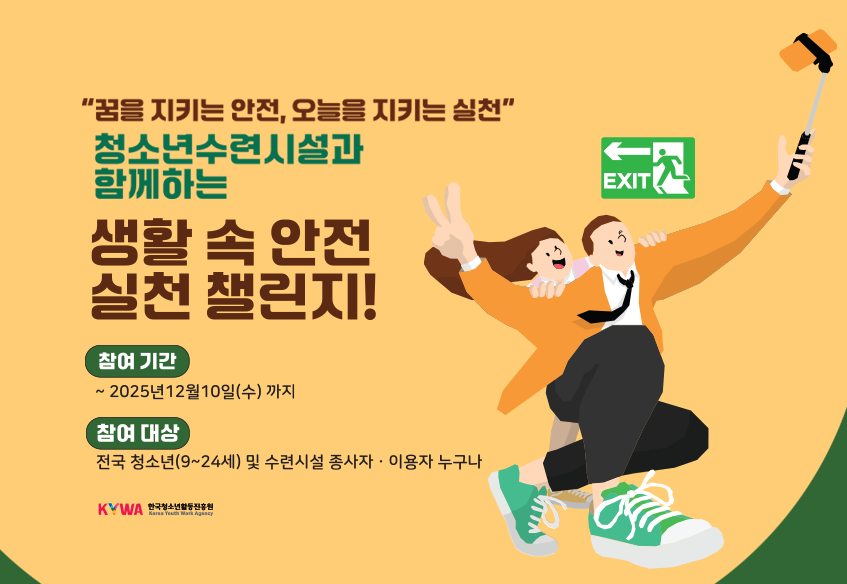 '꿈을 지키는 안전, 오늘을 지키는 실천' 청소년수련시설과 함께하는 생활 속 안전 실천 챌린지! 참여기간 ~2025년 12월 10일(수) 까지 참여 대상 전국 청소년(9~24세) 및 수련시설 종사자ㆍ이용자 누구나 KYWA한국청소년활동진흥원