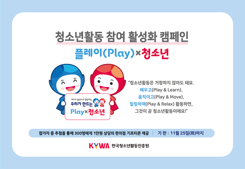 청소년활동 참여 활성화 캠페인 플레이(Play)×청소년 '청소년활동은 거창하지 않아도 돼요. 배우고(Play&Learn), 움직이고(Play&Move),힐링하며(Play&Relax)활동하면, 그것이 곧 청소년활동이에요!' 배우고 움직이고 힐링하는, 우리가 만드는 Play×청소년 참가자 중 추첨을 통해 300명에게 1만원 상당의 편의점 기프티콘 제공 기한: 11월25일(화)까지 KYWA 한국청소년활동진흥원