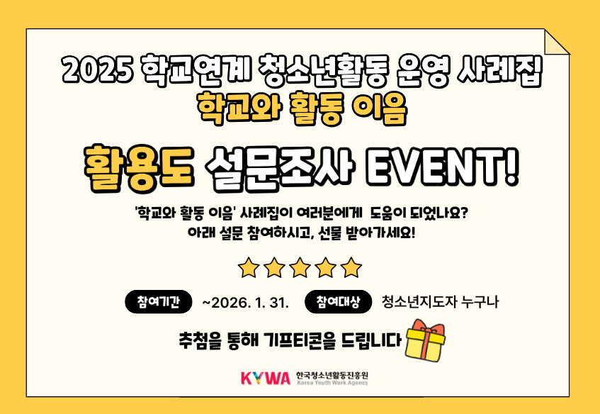 2025 학교연계 청소년활동 운영 사례집 학교와 활동 이음 활용도 설문조사 EVENT! '학교와 활동 이음' 사례집이 여러분에게 도움이 되었나요?아래 설문 참여하시고, 선물 받아가세요! 참여기간 ~ 2026. 1. 31. 참여대상 청소년지도자 누구나 추첨을 통해 기프티콘을 드립니다 KYWA 한국청소년활동진흥원