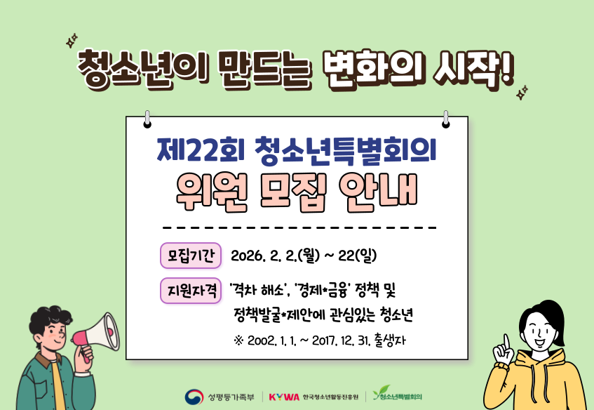 청소년이 만드는 변화의 시작! 제22회 청소년특별회의 위원 모집 안내 모집기간 2026.2.2.(월)~22(일) 지원자격 '격차해소', '경제ㆍ금융' 정책 및 정책발굴ㆍ제안에 관심있는 청소년 ※2002.1.1.~2017.12.31. 출생자 성평등가족부 KYWA한국청소년활동진흥원 청소년특별회의