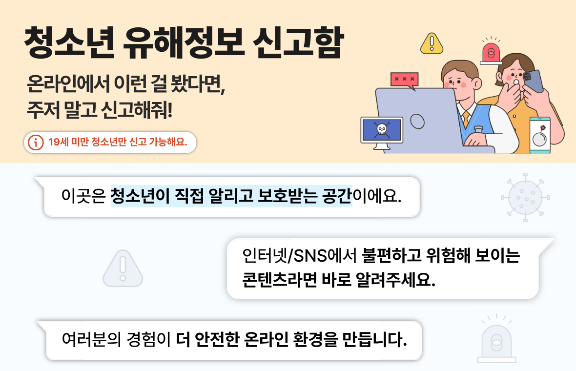 청소년유해정보 신고함 온라인에서 이런 걸 봤다면, 주저 말고 신고해줘! 19세 미만 청소년만 신고 가능해요. 이곳은 청소년이 직접 알리고 보호받는 공간이에요. 인터넷/SNS에서 불편하고 위험해 보이는 콘텐츠라면 바로 알려주세요. 여러분의 경험이 더 안전한 온라인 환경을 만듭니다.