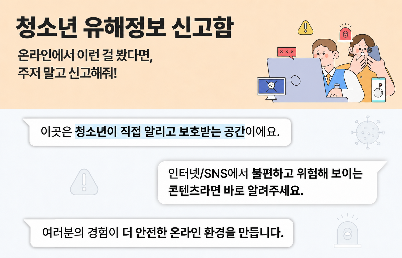 청소년유해정보 신고함 온라인에서 이런 걸 봤다면, 주저 말고 신고해줘! 이곳은 청소년이 직접 알리고 보호받는 공간이에요. 인터넷/SNS에서 불편하고 위험해 보이는 콘텐츠라면 바로 알려주세요. 여러분의 경험이 더 안전한 온라인 환경을 만듭니다.