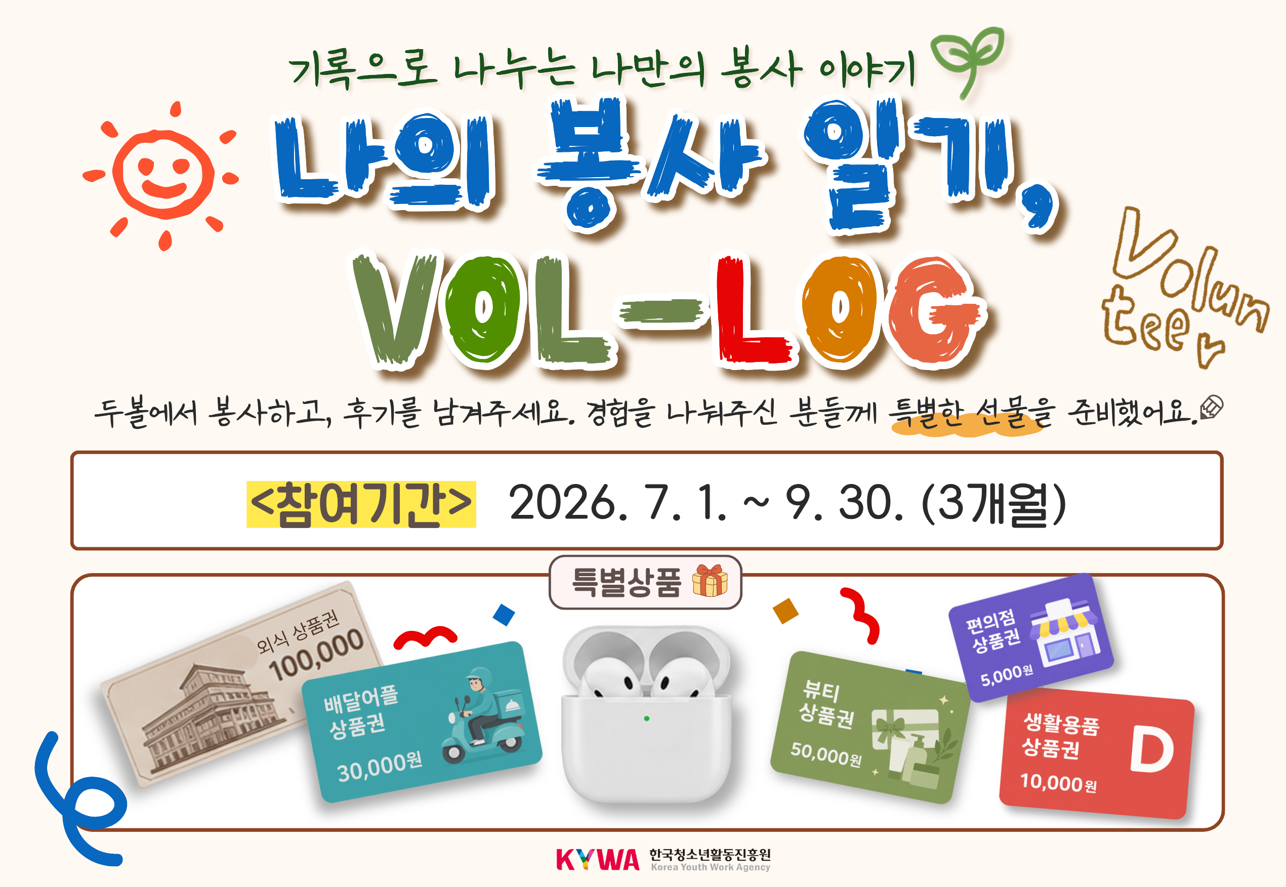 기록으로 나누는 나만의 봉사 이야기 나의 봉사 일기, VOL-LOG Volunteer 두볼에서 봉사하고, 후기를 남겨주세요. 경험을 나눠주신 분들께 특별한 선물을 준비했어요. <참여기간> 2026. 7. 1. ~ 9. 30. (3개월) 특별상품 외식상품권 100,000원 배달어플상품권 30,000원 뷰티상품권 50,000원 편의점상품권 5,000원 생활용품상품권 10,000원 KYWA한국청소년활동진흥원로고