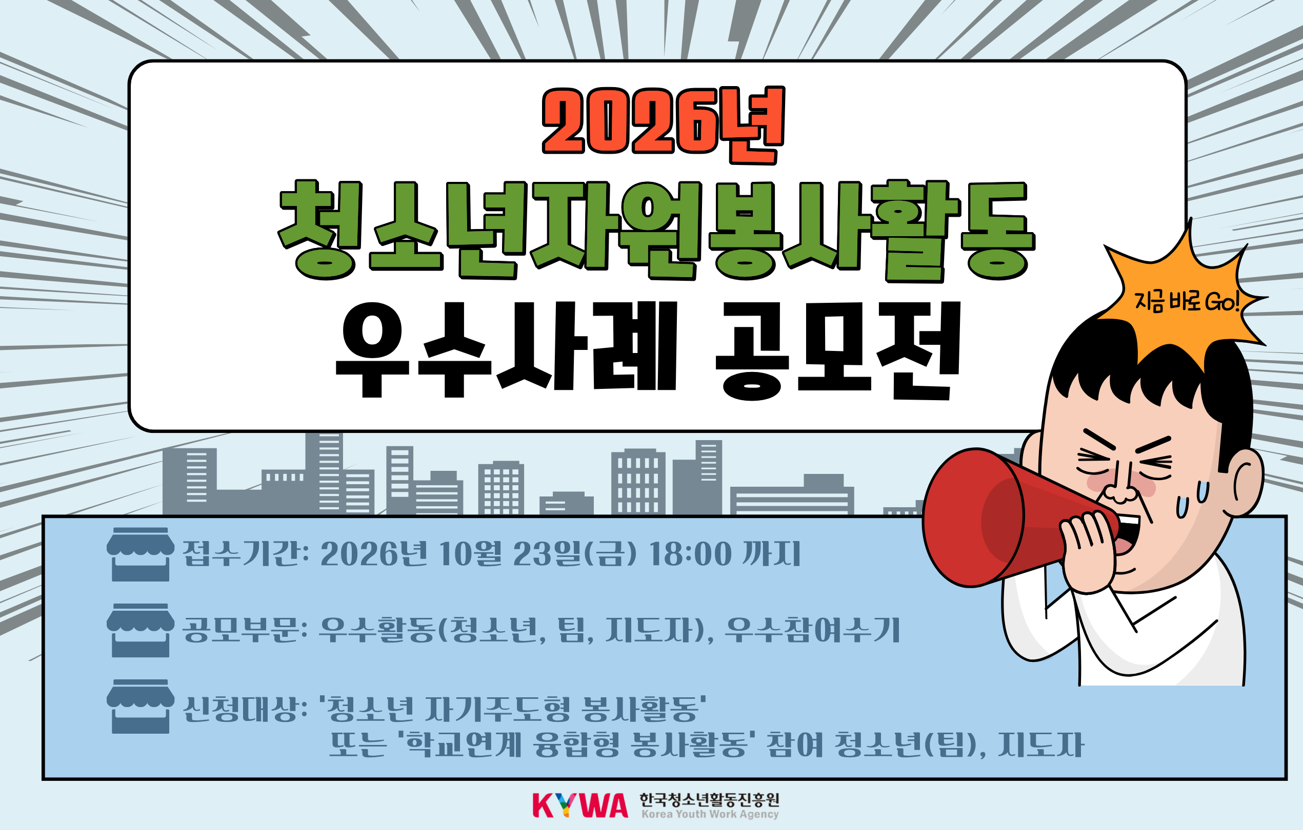 2026년 청소년자원봉사활동 우수사례공모전 지금 바로 GO! 접수기간: 2026년 10월 23일(금) 18:00까지 공모부문: 우수활동(청소년, 팀, 지도자), 우수참여수기 신청대상: ‘청소년 자기주도형 봉사활동’ 또는 ‘학교연계 융합형 봉사활동’ 참여 청소년(팀), 지도자  KYWA 한국청소년활동진흥원 로고