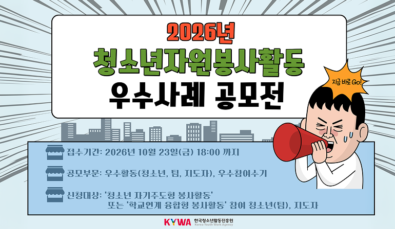2026년 청소년자원봉사활동 우수사례공모전 지금 바로 GO! 접수기간: 2026년 10월 23일(금) 18:00까지 공모부문: 우수활동(청소년, 팀, 지도자), 우수참여수기 신청대상: ‘청소년 자기주도형 봉사활동’ 또는 ‘학교연계 융합형 봉사활동’ 참여 청소년(팀), 지도자  KYWA 한국청소년활동진흥원 로고