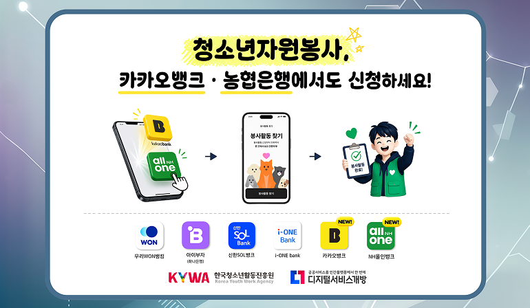 청소년자원봉사, 카카오뱅크·농협은행에서도 신청하세요! kakao bank NH all one 봉사활동찾기봉사활동찾기 봉사활동 신청부터 조회까지 한곳에서 쉽고 간편하게! 봉사활동 찾기봉사활동 완료! 우리WON뱅크 아이부자(하나은행) 신한SOL뱅크 i-ONE bank  카카오뱅크new! NH올인뱅크new! KYWA한국청소년활동진흥원 로고 디지털서비스개방 로고
