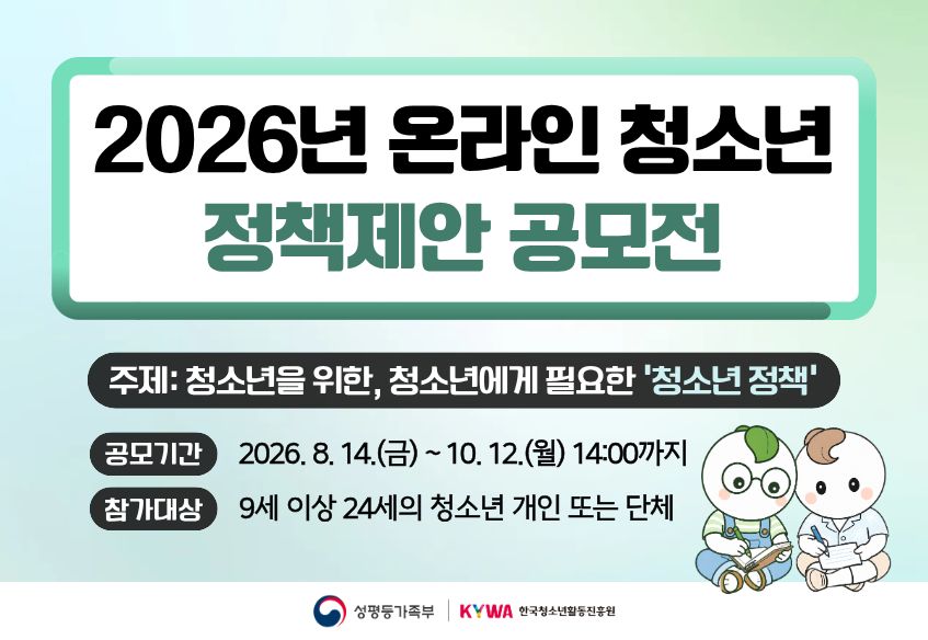 2026년 온라인 청소년 정책제안 공모전 주제: 청소년을 위한, 청소년에게 필요한 ‘청소년 정책’ 공모기간 2026. 8. 14.(금) ~ 10. 12.(월) 14:00까지 참가대상 9세 이상 24세 이하의 청소년 개인 또는 단체성평등가족부 로고 KYWA한국청소년활동진흥원 로고