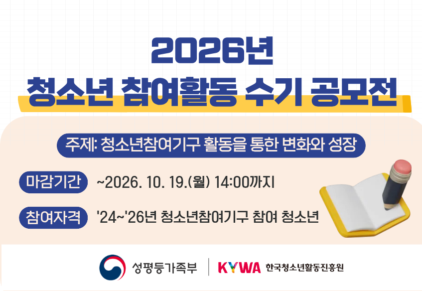 2026년 청소년 참여활동 수기 공모전 주제: 청소년참여기구 활동을 통한 변화와 성장 마감기간: ~2026.10.19.(월) 14:00까지 참여자격: ‘24’~26년 청소년참여기구 참여 청소년 성평등가족부로고 한국청소년활동진흥원로고