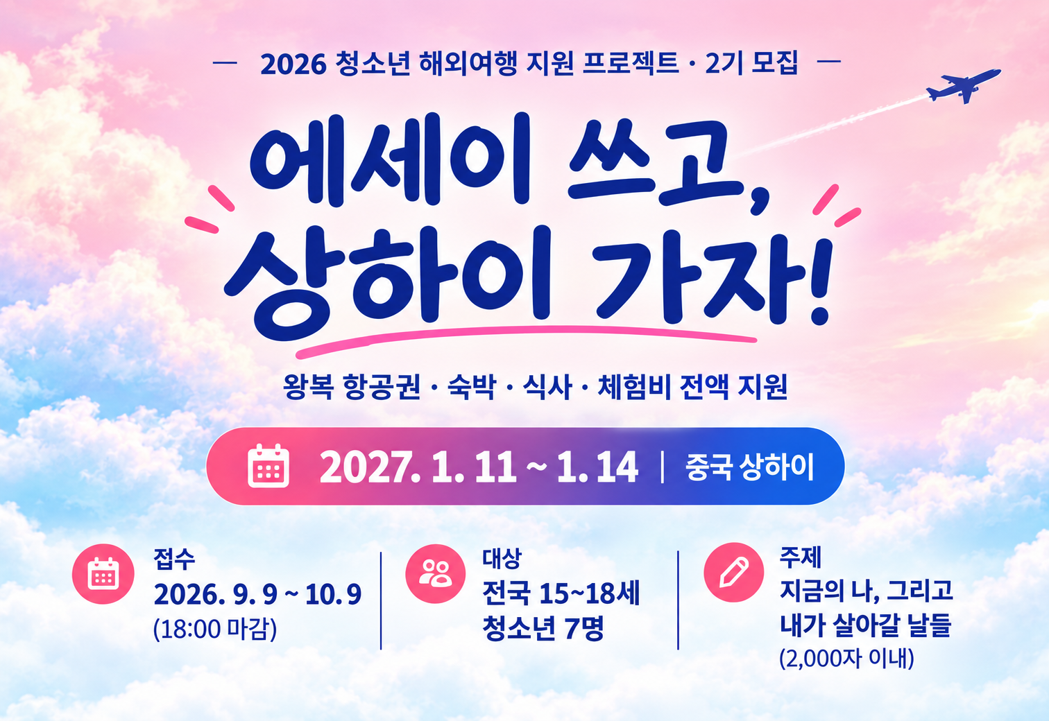 2026 청소년 해외여행 지원프로젝트 · 2기 모집 에세이 쓰고, 상하이 가자! 왕복 항공권 · 숙박 · 식사 ·  체험비 전액 지원 2027.1.11~1.14 중국 상하이 접수 2026.9.9~10.9(18:00 마감) 대상 전국 15~18세 청소년 7명 주제 지금의 나, 그리고 내가 살아갈 날들(2,000자 이내)