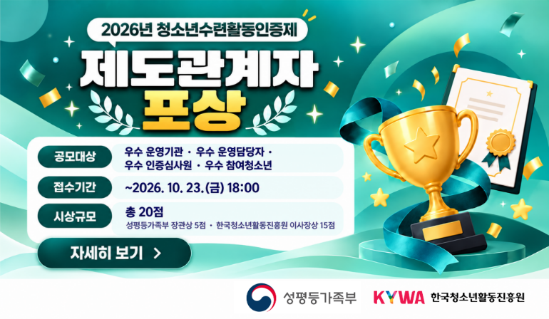 2026년 청소년수련활동인증제 제도관계자 포상 공모대상 우수 운영기관·우수 운영담당자·우수 인증심사원·우수 참여청소년  접수기간 ~2026. 10. 23.(금) 18:00 시상규모 총 20점 성평등가족부 장관상 5점·한국청소년활동진흥원 이사장상 15점 자세히 보기 성평등가족부 로고 한국청소년활동진흥원 로고