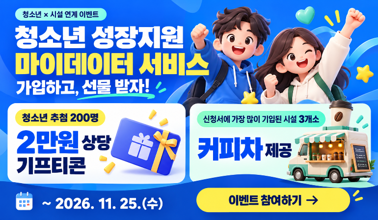 청소년 × 시설 연계 이벤트 청소년 성장지원 마이데이터 서비스 가입하고, 선물 받자! 청소년 추첨 200명 2만원 상당 기프티콘 신청서에 가장 많이 기입된 시설 3개소 커피차 제공 ~ 2026. 11. 25.(수) 이벤트 참여하기 →