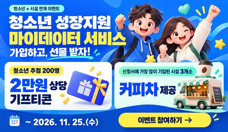 청소년 × 시설 연계 이벤트 청소년 성장지원 마이데이터 서비스 가입하고, 선물 받자! 청소년 추첨 200명 2만원 상당 기프티콘 신청서에 가장 많이 기입된 시설 3개소 커피차 제공 ~ 2026. 11. 25.(수) 이벤트 참여하기 →
