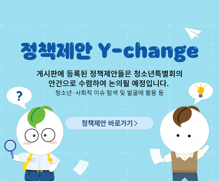 정책제안 Y-change
게시판에 등록된 정책제안들은 청소년특별회의
안건으로 수렴하여 논의될 예정입니다.
청소년 사회적 이슈 탐색 및 발굴에 활용 등
정책제안 바로가기