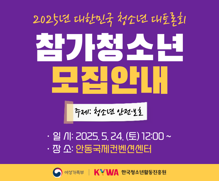 2025년 대한민국 청소년 대토론회 참가 청소년 모집 안내
주제: 청소년 안전,보호
일시: 2025. 5. 24.(토) 12:00 ~ 
장소: 안동국제컨벤션센터
주최 여성가족부, 주관 한국청소년활동진흥원