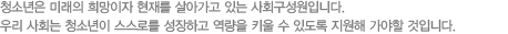 청소년은 미래의 희망이자 현재를 살아가고 있는 사회구성원입니다.
우리 사회는 청소년이 스스로를 성장하고 역량을 키울 수 있도록 지원해 가야할 것입니다.