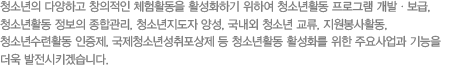청소년의 다양하고 창의적인 체험활동을 활성화하기 위하여 청소년활동 프로그램 개발ㆍ보급, 청소년활동 정보의 종합관리, 청소년지도사 양성, 국내외 청소년 교류, 자원봉사활동, 청소년수련활동 인증제, 국제청소년성취포상제 등 청소년활동 활성화를 위한 주요사업과 기능을 더욱 발전시키겠습니다.