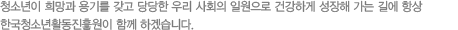 청소년이 희망과 용기를 갖고 당당한 우리 사회의 일원으로 건강하게 성장해 가는 길에 항상 한국청소년활동진흥원이 함께 하겠습니다.