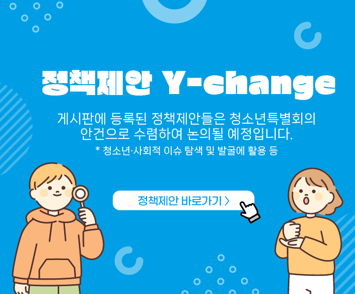 정책제안 Y-change
게시판에 등록된 정책제안들은 청소년특별회의
안건으로 수렴하여 논의될 예정입니다.
* 청소년 사회적 이슈 탐색 및 발굴에 활용 등

정책제안 바로가기